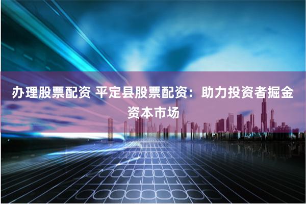 办理股票配资 平定县股票配资：助力投资者掘金资本市场
