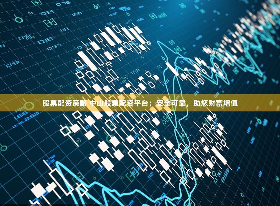 股票配资策略 中山股票配资平台：安全可靠，助您财富增值