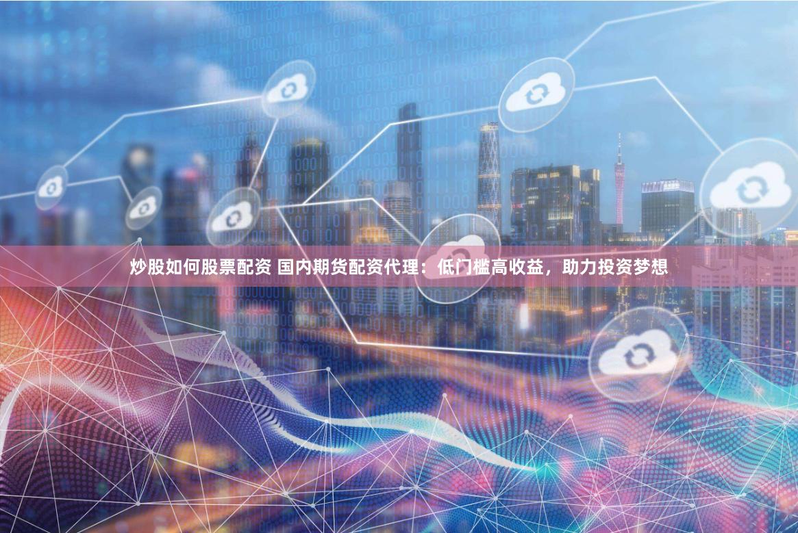 炒股如何股票配资 国内期货配资代理：低门槛高收益，助力投资梦想