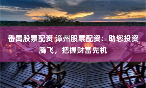 番禺股票配资 漳州股票配资：助您投资腾飞，把握财富先机
