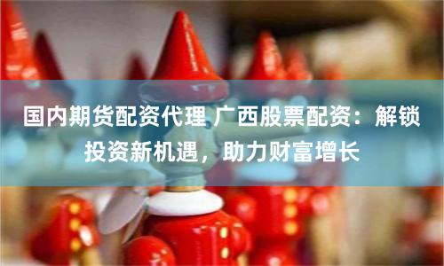 国内期货配资代理 广西股票配资：解锁投资新机遇，助力财富增长