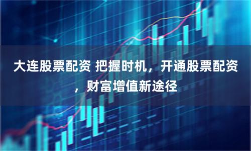 大连股票配资 把握时机，开通股票配资，财富增值新途径