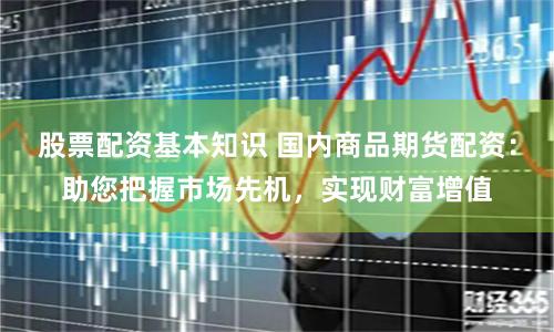 股票配资基本知识 国内商品期货配资：助您把握市场先机，实现财富增值