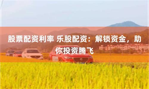 股票配资利率 乐股配资：解锁资金，助你投资腾飞