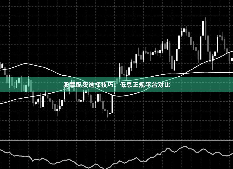 股票配资选择技巧：低息正规平台对比